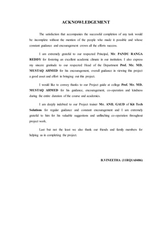 ACKNOWLEDGEMENT
The satisfaction that accompanies the successful completion of any task would
be incomplete without the mention of the people who made it possible and whose
constant guidance and encouragement crown all the efforts success.
I am extremely grateful to our respected Principal, Mr. PANDU RANGA
REDDY for fostering an excellent academic climate in our institution. I also express
my sincere gratitude to our respected Head of the Department Prof. Mr. MD.
MUSTAQ AHMED for his encouragement, overall guidance in viewing this project
a good asset and effort in bringing out this project.
I would like to convey thanks to our Project guide at college Prof. Mr. MD.
MUSTAQ AHMED for his guidance, encouragement, co-operation and kindness
during the entire duration of the course and academics.
I am deeply indebted to our Project trainer Mr. ANIL GAUD of Kit Tech
Solutions for regular guidance and constant encouragement and I am extremely
grateful to him for his valuable suggestions and unflinching co-operation throughout
project work.
Last but not the least we also thank our friends and family members for
helping us in completing the project.
B.VINEETHA (11RQ1A0486)
 