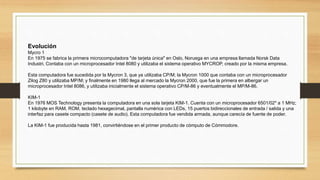 Evolución
Mycro 1
En 1975 se fabrica la primera microcomputadora "de tarjeta única" en Oslo, Noruega en una empresa llamada Norsk Data
Industri. Contaba con un microprocesador Intel 8080 y utilizaba el sistema operativo MYCROP, creado por la misma empresa.
Esta computadora fue sucedida por la Mycron 3, que ya utilizaba CP/M; la Mycron 1000 que contaba con un microprocesador
Zilog Z80 y utilizaba MP/M; y finalmente en 1980 llega al mercado la Mycron 2000, que fue la primera en albergar un
microprocesador Intel 8086, y utilizaba inicialmente el sistema operativo CP/M-86 y eventualmente el MP/M-86.
KIM-1
En 1976 MOS Technology presenta la computadora en una sola tarjeta KIM-1. Cuenta con un microprocesador 6501/02* a 1 MHz;
1 kilobyte en RAM, ROM, teclado hexagecimal, pantalla numérica con LEDs, 15 puertos bidireccionales de entrada / salida y una
interfaz para casete compacto (casete de audio). Esta computadora fue vendida armada, aunque carecía de fuente de poder.
La KIM-1 fue producida hasta 1981, convirtiéndose en el primer producto de cómputo de Cómmodore.
 