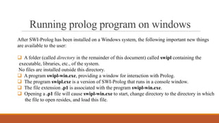 Running prolog program on windows
After SWI-Prolog has been installed on a Windows system, the following important new things
are available to the user:
 A folder (called directory in the remainder of this document) called swipl containing the
executable, libraries, etc., of the system.
No files are installed outside this directory.
 A program swipl-win.exe, providing a window for interaction with Prolog.
 The program swipl.exe is a version of SWI-Prolog that runs in a console window.
 The file extension .p1 is associated with the program swipl-win.exe.
 Opening a .p1 file will cause swipl-win.exe to start, change directory to the directory in which
the file to open resides, and load this file.
 