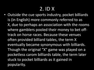 2. ID XOutside the cue sports industry, pocket billiards is (in English) more commonly referred to as X, due to perhaps an association with the rooms where gamblers pooled their money to bet off-track on horse races. Because these venues often provided billiard tables, the term X eventually became synonymous with billiards. Though the original “X" game was played on a pocketless carom billiards table, the term later stuck to pocket billiards as it gained in popularity.