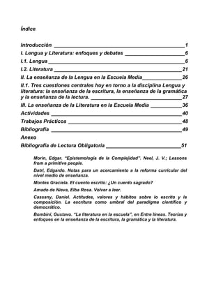 Índice
Introducción ______________________________________________1
I. Lengua y Literatura: enfoques y debates _____________________6
I.1. Lengua ________________________________________________6
I.2. Literatura _____________________________________________21
II. La enseñanza de la Lengua en la Escuela Media______________26
II.1. Tres cuestiones centrales hoy en torno a la disciplina Lengua y
literatura: la enseñanza de la escritura, la enseñanza de la gramática
y la enseñanza de la lectura. ________________________________27
III. La enseñanza de la Literatura en la Escuela Media ___________36
Actividades ______________________________________________40
Trabajos Prácticos ________________________________________48
Bibliografía ______________________________________________49
Anexo
Bibliografía de Lectura Obligatoria 51
Morin, Edgar. “Epistemología de la Complejidad”. Neel, J. V.; Lessons
from a primitive people.
Datri, Edgardo. Notas para un acercamiento a la reforma curricular del
nivel medio de enseñanza.
Montes Graciela. El cuento escrito: ¿Un cuento sagrado?
Amado de Nieva, Elba Rosa. Volver a leer.
Cassany, Daniel. Actitudes, valores y hábitos sobre lo escrito y la
composición. La escritura como umbral del paradigma científico y
democrático.
Bombini, Gustavo. “La literatura en la escuela”, en Entre líneas. Teorías y
enfoques en la enseñanza de la escritura, la gramática y la literatura.
 