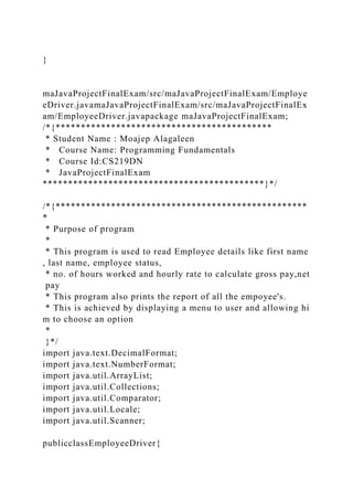 }
maJavaProjectFinalExam/src/maJavaProjectFinalExam/Employe
eDriver.javamaJavaProjectFinalExam/src/maJavaProjectFinalEx
am/EmployeeDriver.javapackage maJavaProjectFinalExam;
/*{*******************************************
* Student Name : Moajep Alagaleen
* Course Name: Programming Fundamentals
* Course Id:CS219DN
* JavaProjectFinalExam
********************************************}*/
/*{**************************************************
*
* Purpose of program
*
* This program is used to read Employee details like first name
, last name, employee status,
* no. of hours worked and hourly rate to calculate gross pay,net
pay
* This program also prints the report of all the empoyee's.
* This is achieved by displaying a menu to user and allowing hi
m to choose an option
*
}*/
import java.text.DecimalFormat;
import java.text.NumberFormat;
import java.util.ArrayList;
import java.util.Collections;
import java.util.Comparator;
import java.util.Locale;
import java.util.Scanner;
publicclassEmployeeDriver{
 