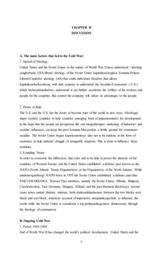 ii
CHAPTER II
DISCUSSION
A. The main factors that led to the Cold War:
1. Spread of Ideology
United States and the Soviet Union as the winner of World War II have understood / ideology
yangberbeda USA-liberal ideology of the Soviet Union kapitalissedangkan komunis.Paham
Liberal-Capitalist ideology (AS) that exalts individual freedom that allows
kapitalismeberkembang with lush contrary to understand the Socialist-Communist ( U.S.)
which berkeyakinanbahwa understand it can further accelerate the welfare of the workers and
people for the countries that control the company will utilize its advantages to the people.
2. Desire to Rule
The U.S. and the U.S. has the desire to become ruler of the world in new ways. ASsebagai
major creditor countries to help countries emerging form of pinjamanmodal for development
in the hope that the people are prosperous life can menjaditempat marketing of industrial and
socialist influences can keep the poor komunis.Masyarakat a fertile ground for communist
socialist. The Soviet Union began kuatekonominya also not to be outdone in the form of
assistance to help national struggle or tenagaahli weapons. This is done to influence these
countries.
3. Founding Treaty
In order to overcome the differences that exist and to be able to power the interests of the
countries of Western Europe and the United States established a defense pact known as the
NATO (North Atlantic Treaty Organization) or the Organization of the North Atlantic. While
untukmengimbangi NATO force in 1955 the Soviet Union established a defense pact that
PAKTAWARSAWA. Warsaw Pact members, namely the Soviet Union, Albania, Bulgaria,
Czechoslovakia, East Germany, Hungary, Poland, and the pact Rumania.Berdirinya second
cause arises mutual distrust, mistrust, both dankesalahpahaman between the two blocks west
block and east block. American accused of imperialist menjalankanpolitik to influence the
world while the Soviet Union is considered a top perluasanhegemoni democracies through
the ideology of communism.
B. Ongoing Cold War
1. Period 1945-1969
End of World War II has changed the world's political development. United States and the
 