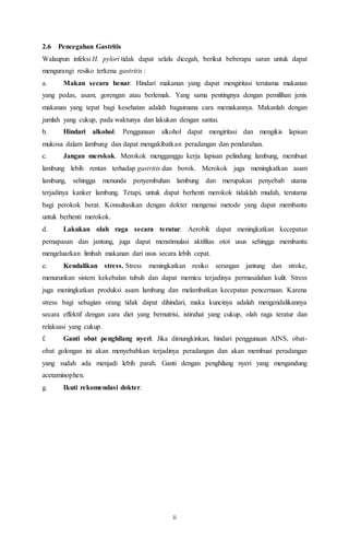ii
2.6 Pencegahan Gastritis
Walaupun infeksi H. pylori tidak dapat selalu dicegah, berikut beberapa saran untuk dapat
mengurangi resiko terkena gastritis :
a. Makan secara benar. Hindari makanan yang dapat mengiritasi terutama makanan
yang pedas, asam, gorengan atau berlemak. Yang sama pentingnya dengan pemilihan jenis
makanan yang tepat bagi kesehatan adalah bagaimana cara memakannya. Makanlah dengan
jumlah yang cukup, pada waktunya dan lakukan dengan santai.
b. Hindari alkohol. Penggunaan alkohol dapat mengiritasi dan mengikis lapisan
mukosa dalam lambung dan dapat mengakibatkan peradangan dan pendarahan.
c. Jangan merokok. Merokok mengganggu kerja lapisan pelindung lambung, membuat
lambung lebih rentan terhadap gastritis dan borok. Merokok juga meningkatkan asam
lambung, sehingga menunda penyembuhan lambung dan merupakan penyebab utama
terjadinya kanker lambung. Tetapi, untuk dapat berhenti merokok tidaklah mudah, terutama
bagi perokok berat. Konsultasikan dengan dokter mengenai metode yang dapat membantu
untuk berhenti merokok.
d. Lakukan olah raga secara teratur. Aerobik dapat meningkatkan kecepatan
pernapasan dan jantung, juga dapat menstimulasi aktifitas otot usus sehingga membantu
mengeluarkan limbah makanan dari usus secara lebih cepat.
e. Kendalikan stress. Stress meningkatkan resiko serangan jantung dan stroke,
menurunkan sistem kekebalan tubuh dan dapat memicu terjadinya permasalahan kulit. Stress
juga meningkatkan produksi asam lambung dan melambatkan kecepatan pencernaan. Karena
stress bagi sebagian orang tidak dapat dihindari, maka kuncinya adalah mengendalikannya
secara effektif dengan cara diet yang bernutrisi, istirahat yang cukup, olah raga teratur dan
relaksasi yang cukup.
f. Ganti obat penghilang nyeri. Jika dimungkinkan, hindari penggunaan AINS, obat-
obat golongan ini akan menyebabkan terjadinya peradangan dan akan membuat peradangan
yang sudah ada menjadi lebih parah. Ganti dengan penghilang nyeri yang mengandung
acetaminophen.
g. Ikuti rekomendasi dokter.
 