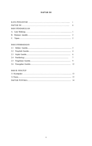 ii
DAFTAR ISI
KATA PENGANTAR ……………………………………………….....…........ i
DAFTAR ISI ………………………………………………………………...... ii
BAB I PENDAHULUAN
A. Latar Belakang ……………………………………….. ………....................... 1
B. Rumusan masalah............................................................................................. 2
C. Tujuan................................................................................................................ 2
BAB II PEMBAHASAN
2.1 Definisi Gastritis............................................................................................... 3
2.2 Penyebab Gastritis........................................................................................... 4
2.3 Gejala Gastritis............................................................................................... 6
2.4 Patofisiologi............................................................................................... 7
2.5 Pengobatan Gastritis....................................................................................... 9
2.6 Pencegahan Gastritis....................................................................................... 12
BAB III PENUTUP
3.1 Kesimpulan ……………………………………………………….................... 13
3.2 Saran................................................................................................................... 13
DAFTAR PUSTAKA.............................................................................................. 14
 