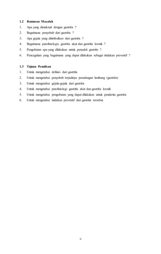 ii
1.2 Rumusan Masalah
1. Apa yang dimaksud dengan gastritis ?
2. Bagaimana penyebab dari gastritis ?
3. Apa gejala yang ditimbulkan dari gastritis ?
4. Bagaimana patofisiologis gastritis akut dan gastritis kronik ?
5. Pengobatan apa yang dilakukan untuk penyakit gastritis ?
6. Pencegahan yang bagaimana yang dapat dilakukan sebagai tindakan preventif ?
1.3 Tujuan Penulisan
1. Untuk mengetahui definisi dari gastritis
2. Untuk mengetahui penyebab terjadinya peradangan lambung (gastritis)
3. Untuk mengetahui gejala-gejala dari gastritis
4. Untuk mengetahui patofisiologi gastritis akut dan gastritis kronik
5. Untuk mengetahui pengobatan yang dapat dilakukan untuk penderita gastritis
6. Untuk mengetahui tindakan preventif dari gastritis tersebut.
 