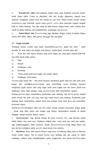 ii
i) Penyakit bile reflux. Bile (empedu) adalah cairan yang membantu mencerna lemak-
lemak dalam tubuh. Cairan ini diproduksi oleh hati. Ketika dilepaskan, empedu akan
melewati serangkaian saluran kecil dan menuju ke usus kecil. Dalam kondisi normal, sebuah
ototsphincter yang berbentuk seperti cincin (pyloric valve) akan mencegah empedu mengalir
balik ke dalam lambung. Tapi jika katup ini tidak bekerja dengan benar, maka empedu akan
masuk ke dalam lambung dan mengakibatkan peradangan dan gastritis.
j) Faktor-faktor lain. Gastritis sering juga dikaitkan dengan konsisi kesehatan lainnya
seperti HIV/AIDS, infeksi oleh parasit, dan gagal hati atau ginjal.
2.3 Gejala Gastritis
Walaupun banyak kondisi yang dapat menyebabkan gastritis, gejala dan tanda – tanda
penyakit ini sama antara satu dengan yang lainnya. Gejala-gejala tersebut antara lain :
a) Perih atau sakit seperti terbakar pada perut bagian atas yang dapat menjadi lebih baik
atau lebih buruk ketika makan
b) Mual
c) Muntah
d) Kehilangan selera
e) Kembung
f) Terasa penuh pada perut bagian atas setelah makan
g) Kehilangan berat badan
Gastritis yang terjadi tiba – tiba (akut) biasanya mempunyai gejala mual dan sakit pada perut
bagian atas, sedangkan gastritis kronis yang berkembang secara bertahap biasanya
mempunyai gejala seperti sakit yang ringan pada perut bagian atas dan terasa penuh atau
kehilangan selera. Bagi sebagian orang, gastritis kronis tidak menyebabkan apapun.
Kadang, gastritis dapat menyebabkan pendarahan pada lambung, tapi hal ini jarang menjadi
parah kecuali bila pada saat yang sama juga terjadi borok pada lambung. Pendarahan pada
lambung dapat menyebabkan muntah darah atau terdapat darah pada feces dan memerlukan
perawatan segera.
Karena gastritis merupakan salah satu dari sekian banyak penyakit pencernaan dengan gejala
- gejala yang mirip antara satu dengan yang lainnya, menyebabkan penyakit ini mudah
dianggap sebagai penyakit lainnya seperti :
a. Gastroenteritis. Juga disebut sebagai flu perut (stomach flu), yang biasanya terjadi
akibat infeksi virus pada usus. Gejalanya meliputi diare, kram perut dan mual atau muntah,
juga ketidaksanggupan untuk mencerna. Gejala dari gastroenteritis sering hilang dalam satu
atau dua hari sedangkan untuk gastritis dapat terjadi terus menerus.
b. Heartburn. Rasa sakit seperti terbakar yang terasa di belakang tulang dada ini biasanya
terjadi setelah makan. Hal ini terjadi karena asam lambung naik dan masuk ke dalam
esophagus (saluran yang menghubungkan antara tenggorokan dan perut). Heartburn dapat
 