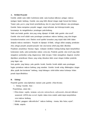 1
A. Definisi Penyakit
Gastritis adalah suatu istilah kedokteran untuk suatu keadaan inflamasi jaringan mukosa
(jaringan lunak) lambung. Gastritis atau yang lebih dikenal dengan magh berasal dari bahasa
Yunani yaitu gastro, yang berarti perut/lambung dan itis yang berarti inflamasi atau peradangan.
Gastritis bukan merupakan penyakit tunggal, tetapi terbentuk dari beberapa kondisi yang
kesemuanya itu mengakibatkan peradangan pada lambung.
Salah satu bentuk gastritis akut yang sering dijumpai di klinik ialah gastritis akut erosif1.
Gastritis akut erosif adalah suatu peradangan permukaan mukosa lambung yang akut dengan
kerusakan-kerusakan erosi. Disebut erosif apabila kerusakan yang terjadi tidak lebih dalam
daripada mukosa muskularis. Penyakit ini dijumpai di klinik, sebagai akibat samping pemakaian
obat, sebagai penyulit penyakit-penyakit lain atau karena sebab yang tidak diketahui.
Perjalanan penyakitnya biasanya ringan, walaupun demikian kadang-kadang dapat menyebabkan
kedaruratan medis, yakni perdarahan saluran cerna atas. Penderita gastritis akut erosif yang tidak
mengalami perdarahan sering diagnosisnya tidak tercapai. Untuk menegakkan diagnosis tersebut
diperlukan pemeriksaan khusus yang sering dirasakan tidak sesuai dengan keluhan penderita
yang ringan saja.
Jenis gastritis yang lainnya yaitu gastritis kronik. Gastritis kronik adalah suatu peradangan
bagian permukaan mukosa lambung yang menahun. Gastritis kronik sering dihubungkan dengan
ulkus peptik dan karsinoma2 lambung, tetapi hubungan sebab akibat antara keduanya belum
pernah dapat dibuktikan.
B. Etiologi
Penyebab gastritis akan dijabarkan menurut jenis gastritis (Akut-Kronis).
1. Etiologi Gastritis Akut :
Penyebabnya, antara lain :
Obat-obatan : aspirin, terutama salycylat, indomethacin, sulfonamide, obat anti inflamasi
nonsteroid (AINS) dan steroid. Aspirin dalam dosis rendah sudah dapat menyebabkan
erosi mukosa lambung.
Alkohol, gangguan mikrosirkulasi3 mukosa lambung : trauma, luka bakar, sepsis4.
Refluk empedu
 