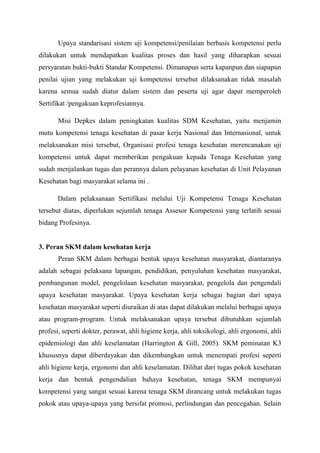 Upaya standarisasi sistem uji kompetensi/penilaian berbasis kompetensi perlu
dilakukan untuk mendapatkan kualitas proses dan hasil yang diharapkan sesuai
persyaratan bukti-bukti Standar Kompetensi. Dimanapun serta kapanpun dan siapapun
penilai ujian yang melakukan uji kompetensi tersebut dilaksanakan tidak masalah
karena semua sudah diatur dalam sistem dan peserta uji agar dapat memperoleh
Sertifikat /pengakuan keprofesiannya.
Misi Depkes dalam peningkatan kualitas SDM Kesehatan, yaitu menjamin
mutu kompetensi tenaga kesehatan di pasar kerja Nasional dan Internasional, untuk
melaksanakan misi tersebut, Organisasi profesi tenaga kesehatan merencanakan uji
kompetensi untuk dapat memberikan pengakuan kepada Tenaga Kesehatan yang
sudah menjalankan tugas dan perannya dalam pelayanan kesehatan di Unit Pelayanan
Kesehatan bagi masyarakat selama ini .
Dalam pelaksanaan Sertifikasi melalui Uji Kompetensi Tenaga Kesehatan
tersebut diatas, diperlukan sejumlah tenaga Assesor Kompetensi yang terlatih sesuai
bidang Profesinya.
3. Peran SKM dalam kesehatan kerja
Peran SKM dalam berbagai bentuk upaya kesehatan masyarakat, diantaranya
adalah sebagai pelaksana lapangan, pendidikan, penyuluhan kesehatan masyarakat,
pembangunan model, pengelolaan kesehatan masyarakat, pengelola dan pengendali
upaya kesehatan masyarakat. Upaya kesehatan kerja sebagai bagian dari upaya
kesehatan masyarakat seperti diuraikan di atas dapat dilakukan melalui berbagai upaya
atau program-program. Untuk melaksanakan upaya tersebut dibutuhkan sejumlah
profesi, seperti dokter, perawat, ahli higiene kerja, ahli toksikologi, ahli ergonomi, ahli
epidemiologi dan ahli keselamatan (Harrington & Gill, 2005). SKM peminatan K3
khususnya dapat diberdayakan dan dikembangkan untuk menempati profesi seperti
ahli higiene kerja, ergonomi dan ahli keselamatan. Dilihat dari tugas pokok kesehatan
kerja dan bentuk pengendalian bahaya kesehatan, tenaga SKM mempunyai
kompetensi yang sangat sesuai karena tenaga SKM dirancang untuk melakukan tugas
pokok atau upaya-upaya yang bersifat promosi, perlindungan dan pencegahan. Selain
 