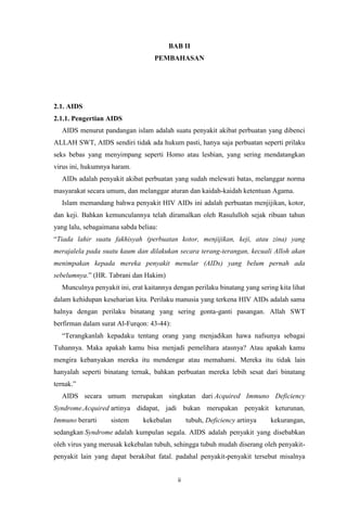 BAB II
PEMBAHASAN

2.1. AIDS
2.1.1. Pengertian AIDS
AIDS menurut pandangan islam adalah suatu penyakit akibat perbuatan yang dibenci
ALLAH SWT, AIDS sendiri tidak ada hukum pasti, hanya saja perbuatan seperti prilaku
seks bebas yang menyimpang seperti Homo atau lesbian, yang sering mendatangkan
virus ini, hukumnya haram.
AIDs adalah penyakit akibat perbuatan yang sudah melewati batas, melanggar norma
masyarakat secara umum, dan melanggar aturan dan kaidah-kaidah ketentuan Agama.
Islam memandang bahwa penyakit HIV AIDs ini adalah perbuatan menjijikan, kotor,
dan keji. Bahkan kemunculannya telah diramalkan oleh Rasululloh sejak ribuan tahun
yang lalu, sebagaimana sabda beliau:
“Tiada lahir suatu fakhisyah (perbuatan kotor, menjijikan, keji, atau zina) yang
merajalela pada suatu kaum dan dilakukan secara terang-terangan, kecuali Alloh akan
menimpakan kepada mereka penyakit menular (AIDs) yang belum pernah ada
sebelumnya.” (HR. Tabrani dan Hakim)
Munculnya penyakit ini, erat kaitannya dengan perilaku binatang yang sering kita lihat
dalam kehidupan keseharian kita. Perilaku manusia yang terkena HIV AIDs adalah sama
halnya dengan perilaku binatang yang sering gonta-ganti pasangan. Allah SWT
berfirman dalam surat Al-Furqon: 43-44):
“Terangkanlah kepadaku tentang orang yang menjadikan hawa nafsunya sebagai
Tuhannya. Maka apakah kamu bisa menjadi pemelihara atasnya? Atau apakah kamu
mengira kebanyakan mereka itu mendengar atau memahami. Mereka itu tidak lain
hanyalah seperti binatang ternak, bahkan perbuatan mereka lebih sesat dari binatang
ternak.”
AIDS secara umum merupakan singkatan dari Acquired Immuno Deficiency
Syndrome.Acquired artinya didapat, jadi bukan merupakan penyakit keturunan,
Immuno berarti

sistem

kekebalan

tubuh, Deficiency artinya

kekurangan,

sedangkan Syndrome adalah kumpulan segala. AIDS adalah penyakit yang disebabkan
oleh virus yang merusak kekebalan tubuh, sehingga tubuh mudah diserang oleh penyakitpenyakit lain yang dapat berakibat fatal. padahal penyakit-penyakit tersebut misalnya
ii

 
