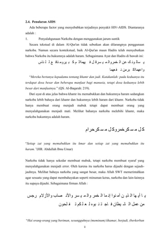 2.4. Penularan AIDS
Ada beberapa factor yang menyebabkan terjadinya penyakit HIV-AIDS. Diantaranya
adalah :
1.

Penyalahgunaan Narkoba dengan menggunakan jarum suntik
Secara tekstual di dalam Al-Qur'an tidak sebutkan akan dilarangnya penggunaan

narkoba. Namun secara kontekstual, baik Al-Qur'an maun Hadits telah menyebutkan
bahwa Narkoba itu hukumnya adalah haram. Sebagaimana Ayat dan Hadits di bawah ini:

‫ي ظبن َٕ ك عٍ ان خًزٔان ً ي ظزق م ف يًٓباث ى ك ب يزٔي ُبف ع ن ه ُبص‬
‫ٔاعًٓباك بزيٍ َ ف عًٓب‬
“Mereka bertanya kepadamu tentang khamr dan judi. Katakanlah: pada keduanya itu
terdapat dosa besar dan beberapa manfaat bagi manusia, tetapi dosa keduanya lebih
besar dari manfaatnya.” (QS. Al-Baqarah: 219).
Dari ayat di atas jelas bahwa khamr itu memabukkan dan hukumnya haram sedangkan
narkoba lebih bahaya dari khamr dan hukumnya lebih haram dari khamr. Narkoba tidak
hanya

membuat

orang

menjadi

mabuk

tetapi

dapat

membuat

orang

yang

menyalahgunakan menjadi mati. Melihat bahanya narkoba melebihi khamr, maka
narkoba hukumnya adalah haram.

‫ك م ي ظ كزخًزٔك م ي ظ كزحزاو‬
“Setiap zat yang memabukkan itu kmar dan setiap zat yang memabukkan itu
haram.”(HR. Abdullah Ibnu Umar)

Narkoba tidak hanya sekedar membuat mabuk, tetapi narkoba membuat syaraf yang
menyalahgunakan menjadi error. Oleh karena itu narkoba harus dijauhi dengan sejauhjauhnya. Melihat bahaya narkoba yang sangat besar, maka Allah SWT memerintahkan
agar sesuatu yang dapat membahayakan seperti minuman keras, narkoba dan lain-lainnya
itu supaya dijauhi. Sebagaimana firman Allah :

‫ي ب أي ٓب ان ذي ٍ آي ُٕا إَ ًب ان خًز ٔان ً ي ظز ٔاألَ صبة ٔاألسالو رجض‬
ٌٕ‫يٍ عًم ان ش يطبٌ ف بج ت ُ بِٕ ن ع ه كى ت ف هح‬
“Hai orang-orang yang beriman, sesungguhnya (meminum) khamar, berjudi, (berkorban
ii

 