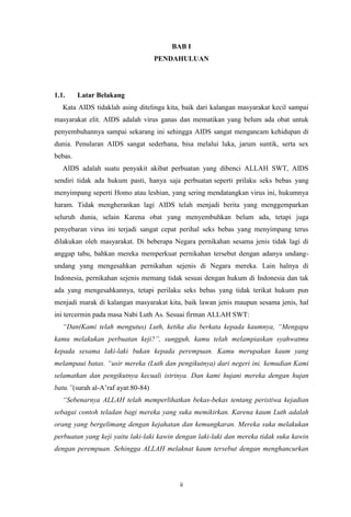 BAB I
PENDAHULUAN

1.1.

Latar Belakang

Kata AIDS tidaklah asing ditelinga kita, baik dari kalangan masyarakat kecil sampai
masyarakat elit. AIDS adalah virus ganas dan mematikan yang belum ada obat untuk
penyembuhannya sampai sekarang ini sehingga AIDS sangat mengancam kehidupan di
dunia. Penularan AIDS sangat sederhana, bisa melalui luka, jarum suntik, serta sex
bebas.
AIDS adalah suatu penyakit akibat perbuatan yang dibenci ALLAH SWT, AIDS
sendiri tidak ada hukum pasti, hanya saja perbuatan seperti prilaku seks bebas yang
menyimpang seperti Homo atau lesbian, yang sering mendatangkan virus ini, hukumnya
haram. Tidak mengherankan lagi AIDS telah menjadi berita yang menggemparkan
seluruh dunia, selain Karena obat yang menyembuhkan belum ada, tetapi juga
penyebaran virus ini terjadi sangat cepat perihal seks bebas yang menyimpang terus
dilakukan oleh masyarakat. Di beberapa Negara pernikahan sesama jenis tidak lagi di
anggap tabu, bahkan mereka memperkuat pernikahan tersebut dengan adanya undangundang yang mengesahkan pernikahan sejenis di Negara mereka. Lain halnya di
Indonesia, pernikahan sejenis memang tidak sesuai dengan hukum di Indonesia dan tak
ada yang mengesahkannya, tetapi perilaku seks bebas yang tidak terikat hukum pun
menjadi marak di kalangan masyarakat kita, baik lawan jenis maupun sesama jenis, hal
ini tercermin pada masa Nabi Luth As. Sesuai firman ALLAH SWT:
“Dan(Kami telah mengutus) Luth, ketika dia berkata kepada kaumnya, “Mengapa
kamu melakukan perbuatan keji?”, sungguh, kamu telah melampiaskan syahwatmu
kepada sesama laki-laki bukan kepada perempuan. Kamu merupakan kaum yang
melampaui batas. “usir mereka (Luth dan pengikutnya) dari negeri ini. kemudian Kami
selamatkan dan pengikutnya kecuali istrinya. Dan kami hujani mereka dengan hujan
batu.”(surah al-A’raf ayat:80-84)
“Sebenarnya ALLAH telah memperlihatkan bekas-bekas tentang peristiwa kejadian
sebagai contoh teladan bagi mereka yang suka memikirkan. Karena kaum Luth adalah
orang yang bergelimang dengan kejahatan dan kemungkaran. Mereka suka melakukan
perbuatan yang keji yaitu laki-laki kawin dengan laki-laki dan mereka tidak suka kawin
dengan perempuan. Sehingga ALLAH melaknat kaum tersebut dengan menghancurkan

ii

 