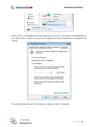 Windows On Speed




Switch to the > ReadyBoost tab and dedicate as much of the device to ReadyBoost as
you need. Click > Apply to save the changes and wait as ReadyBoost configures the
cache.




You will subsequently see the blocked out space under > Computer.




         Tina Sieber
                                                                    P a g e 32
        MakeUseOf.com
 