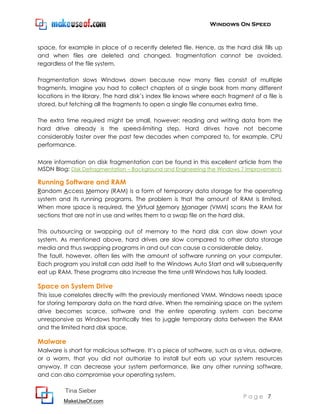 Windows On Speed



space, for example in place of a recently deleted file. Hence, as the hard disk fills up
and when files are deleted and changed, fragmentation cannot be avoided,
regardless of the file system.

Fragmentation slows Windows down because now many files consist of multiple
fragments. Imagine you had to collect chapters of a single book from many different
locations in the library. The hard disk’s index file knows where each fragment of a file is
stored, but fetching all the fragments to open a single file consumes extra time.

The extra time required might be small, however: reading and writing data from the
hard drive already is the speed-limiting step. Hard drives have not become
considerably faster over the past few decades when compared to, for example, CPU
performance.

More information on disk fragmentation can be found in this excellent article from the
MSDN Blog: Disk Defragmentation – Background and Engineering the Windows 7 Improvements

Running Software and RAM
Random Access Memory (RAM) is a form of temporary data storage for the operating
system and its running programs. The problem is that the amount of RAM is limited.
When more space is required, the Virtual Memory Manager (VMM) scans the RAM for
sections that are not in use and writes them to a swap file on the hard disk.

This outsourcing or swapping out of memory to the hard disk can slow down your
system. As mentioned above, hard drives are slow compared to other data storage
media and thus swapping programs in and out can cause a considerable delay.
The fault, however, often lies with the amount of software running on your computer.
Each program you install can add itself to the Windows Auto Start and will subsequently
eat up RAM. These programs also increase the time until Windows has fully loaded.

Space on System Drive
This issue correlates directly with the previously mentioned VMM. Windows needs space
for storing temporary data on the hard drive. When the remaining space on the system
drive becomes scarce, software and the entire operating system can become
unresponsive as Windows frantically tries to juggle temporary data between the RAM
and the limited hard disk space.

Malware
Malware is short for malicious software. It’s a piece of software, such as a virus, adware,
or a worm, that you did not authorize to install but eats up your system resources
anyway. It can decrease your system performance, like any other running software,
and can also compromise your operating system.

          Tina Sieber
                                                                            Page 7
         MakeUseOf.com
 