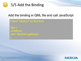 5/5 Add the Binding

Add the binding in QML file and call JavaScript
 import "clock.js" as MyClock
 …
 Text {
  id:txttime
  text: MyClock.gettime()
 }
 