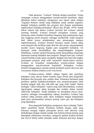 229

Pada dasarnya, ”evaluasi” berbeda dengan penelitian. Tetapi
mengingat evaluasi menggunakan metode-metode penelitian, dapat
dikatakan bahwa keduanya mempunyai satu tujuan yakni sebagai
”kegiatan berbasis ilmiah yang dilakukan untuk menilai kegiatan,
dampak kebijakan (publik) dan program aksi dengan menekankan
implementasi kebijakan-kebijakan” (Rossi dan Wright, 1979). Sudah
bukan rahasia lagi bahwa evaluasi formatif dan evaluasi sumatif
memang berbeda. Evaluasi formatif merupakan evaluasi yang
dirancang untuk memberi kontribusi langsung bagi pelaksanaan tugas
dan tanggung jawab program sehingga membentuk wajah program
baik dalam proses pembentukan atau perancangan maupun
implementasinya. Evaluasi formatif biasanya terjadi selama tahap
awal program dan berfokus pada aktivitas dan proses menyampaikan
nasehat secara langsung kepada para pengambil kebijakan. Ini
bertujuan untuk memodifikasi dan mengembangkan program.
Sebaliknya, evaluasi sumatif dirancang untuk menyediakan ruang bagi
keputusan tentang kebijakan atau program. Dengan kata lain, evaluasi
sumatif berfokus pada upaya mengukur dampak atau hasil dan tingkat
pencapaian program yang telah memenuhi tujuan-tujuan tertentu.
Evaluasi ini kemudian menghasilkan temuan-temuan dengan
menggunakan metode-metode kuantitatif. Sedangkan evaluasi
formatif menggunakan metode-metode kualitatif seperti observasi dan
wawancara struktur terbatas (semi-structured).
Evaluasi-evaluasi dilihat sebagai bagian dari penelitian
kebijakan yang relevan dalam konteks tugas formal para pengambil
kebijakan dan penyedia atau sumber dana. Semuanya bermuara pada
penilaian apakah kebijakan-kebijakan atau program-program telah
berjalan dengan baik dan efek-efek apa yang telah terjadi. Dalam
kerangka ”siklus kebijakan” seperti yang telah dikemukakan, evaluasi
digolongkan sebagai tahap keempat dan terakhir dalam menilai
efektivitas kebijakan. Tetapi kebijakan ini merupakan proses terusmenerus sehingga memungkinkan adanya kontribusi evaluasi bagi
realisasi tahap pertama pada siklus kebijakan dengan berpedoman
pada porsi permasalahan menurut prinsip status quo dan kebijakan
yang diperlukan.
Para pengambil kebijakan mempunyai akses terhadap ”buktibukti” penelitian ilmiah. Penelitian berbeda dengan audit yang
biasanya menguji tingkat pencapaian proses atau aktivitas yang
berhubungan dengan standar-standar atau kriteria-kriteria kinerja yang
ditetapkan sebelumnya (misalnya, mengecek apakah fasilitas-fasilitas
dan staf di klinik sudah memadai untuk melayani bayi-bayi dengan

 