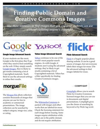 F   R   E   E   T    E   C   H   4   T   E   A   C   H   E   R   S   .   C   O   M




                 Finding Public Domain and
                 Creative Commons Images
      Use these resources to ﬁnd images that you and your students can use
                     without violating anyone’s copyright.




Google Image Advanced Search                 Yahoo Image Advanced Search                  Flickr Advanced Search
If your students are like most,              Yahoo continues to be one of the             Flickr is a hugely popular photo
Google is the ﬁrst place they’ll go          world’s most popular search                  sharing website. It can be a good
when they need to ﬁnd something              engines. As with Google, if                  source of images, but not everyone
on the web. If they simply search            students aren’t using the advanced           labels their images for reuse. USe
Google Images, they’re likely to             settings, they’re likely to get              the advanced settings to ﬁnd
get results containing a lot of              results containing a lot of                  images labeled for reuse.
Copyrighted materials. Teach                 Copyrighted materials. Yahoo has
them to use the advanced settings            a ﬁlter speciﬁcally for ﬁnding
to reﬁne their results.                      Creative Commons images.




                                                                                          Compﬁght allows you to search
                                                                                          Flickr for Creative Commons
The Morgue File photo collection
                                                                                          licensed images that you can use
contains thousands of images that
                                                                                          in documents and digital
anyone can use for free in
                                             The Wikimedia Commons is                     presentations. Compﬁght gives
academic or commercial
                                             packed with images and other                 you the choice of searching by
presentations. The image
                                             works that are labeled for reuse.            keyword or by Flickr tag word.
collection can be searched by
subject category, image size, color,         Check the licensing statement for
or rating.                                   each image before reusing. Some
                                             images require attribution while
                                             others are in the public domain
                                             and do not require attribution.

FreeTech4Teachers.com
                                                                                                       3
 