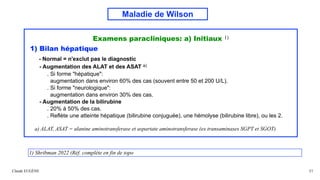 Maladie de Wilson
Examens paracliniques: a) Initiaux 1)
1) Bilan hépatique
- Normal = n'exclut pas le diagnostic
- Augmentation des ALAT et des ASAT a)
. Si forme "hépatique":
augmentation dans environ 60% des cas (souvent entre 50 et 200 U/L).
. Si forme "neurologique":
augmentation dans environ 30% des cas.
- Augmentation de la bilirubine
. 20% à 50% des cas.
. Reflète une atteinte hépatique (bilirubine conjuguée), une hémolyse (bilirubine libre), ou les 2.
a) ALAT, ASAT = alanine aminotransferase et aspartate aminotransferase (ex transaminases SGPT et SGOT)
Claude EUGÈNE 31
1) Shribman 2022 (Réf. complète en fin de topo
 