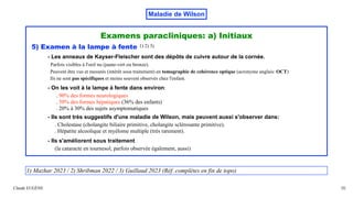 Maladie de Wilson
Examens paracliniques: a) Initiaux
5) Examen à la lampe à fente 1) 2) 3)
- Les anneaux de Kayser-Fleischer sont des dépôts de cuivre autour de la cornée.
Parfois visibles à l'oeil nu (jaune-vert ou bronze).
Peuvent être vus et mesurés (intérêt sous traitement) en tomographie de cohérence optique (acronyme anglais: OCT)
Ils ne sont pas spécifiques et moins souvent observés chez l'enfant.
- On les voit à la lampe à fente dans environ:
. 90% des formes neurologiques
. 50% des formes hépatiques (36% des enfants)
. 20% à 30% des sujets asymptomatiques
- Ils sont très suggestifs d'une maladie de Wilson, mais peuvent aussi s'observer dans:
. Cholestase (cholangite biliaire primitive, cholangite sclérosante primitive).
. Hépatite alcoolique et myélome multiple (très rarement).
- Ils s'améliorent sous traitement
(la cataracte en tournesol, parfois observée également, aussi)
Claude EUGÈNE 35
1) Mazhar 2023 / 2) Shribman 2022 / 3) Guillaud 2023 (Réf. complètes en fin de topo)
 