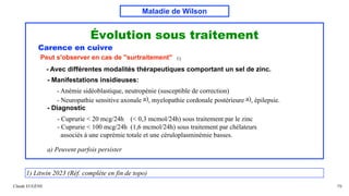 Maladie de Wilson
Évolution sous traitement
Carence en cuivre
Peut s'observer en cas de "surtraitement" 1)
- Avec différentes modalités thérapeutiques comportant un sel de zinc.
- Manifestations insidieuses:
- Anémie sidéoblastique, neutropénie (susceptible de correction)
- Neuropathie sensitive axonale a), myelopathie cordonale postérieure a), épilepsie.
- Diagnostic
- Cuprurie < 20 mcg/24h (< 0,3 mcmol/24h) sous traitement par le zinc
- Cuprurie < 100 mcg/24h (1,6 mcmol/24h) sous traitement par chélateurs
associés à une cuprémie totale et une céruloplasminémie basses.
a) Peuvent parfois persister
Claude EUGÈNE 79
1) Litwin 2023 (Réf. complète en fin de topo)
 