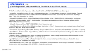 RÉRÉRENCES (1/3)
(Choisies pour leur valeur scientifique, didactique et leur facilité d'accès)
PNDS / Protocole National de Diagnostic et de Soins Maladie de Wilson 8/1/2021 MAJ 25/7/22. (Accessible en ligne)
- Schilsky ML, Roberts EA, Bronstein JM et al. A multidisciplinary approach to the diagnosis and management of Wilson disease: Executive
summary of the 2022 Practice Guidance on Wilson disease from the American Association for the Study of Liver Diseases. Hepatology
2023;77:1428-1455. (Accès libre sur internet).
- Roberts EA, Schilsky ML. Current and emerging issues in Wilson's disease. N Engl J Med 2023;389:922-938 (Accès libre conditionnel)
- Alkhouri N, Gonzalez-Peralta R, Medici V. Wilson disease: a summary of the updated AASLD Practice Guidance. Hepatol Commun
2023;7:e0150 (Accès libre sur internet).
- Guillaud O. Maladie de Wilson. POST'U 2023 237-246 (Accès libre sur internet).
- Antos A, Czlonkowska A, Smolinski L et al. Early neuroligical deterioration in Wilson's disease: a systematic review and meta-analysis. Neurol
Sci 2023;44:3444-3455. (Accès libre sur internet).
- Gromadzka G, Grycan M, Przybylkowski AM. Monitoring of copper in Wilson Disease. Diagnostics 2023.13:1880 1-18. (Accès libre sur internet)
- Litwin T, Antos A, Bembenek J et al. Copper deficiency as Wilson's disease overtreatment: a systematic review. Diagnostics 2023;13:2424 1-13.
(Accès libre sur internet).
- Posada IJ, Ramos A. Disappearance of clinical and imaging manifestations in Wilson's disease with ammonium tetrathiomolybdate and zinc.
Mov Dis Clin Pract 2022;9(1):95-97. (Accès libre sur internet, video).
- Lynch EN, Campani C, Innocenti T et al. Practical insights into chronic management of hepatic Wilson's disease. World J Clin Cases
2022;10(14):4334-4347. (Accès libre sur internet).
- Litwin T, Bembenek J, Antos A et al. Liver transplantation as a treatment for Wilson's disease with neurological presentation: a systematic
literature review. Acta Neurol Belgica 2022;122:505-518. (Accès libre sur internet).
Claude EUGÈNE 84
 