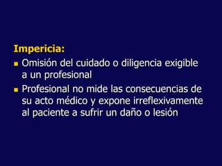 Impericia:
 Omisión del cuidado o diligencia exigible
a un profesional
 Profesional no mide las consecuencias de
su acto médico y expone irreflexivamente
al paciente a sufrir un daño o lesión
 