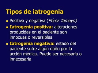 Tipos de iatrogenia
 Positiva y negativa (Pérez Tamayo)
 Iatrogenia positiva: alteraciones
producidas en el paciente son
innocuas o reversibles
 Iatrogenia negativa: estado del
paciente sufre algún daño por la
acción médica. Puede ser necesaria o
innecesaria
 