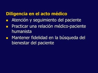 Diligencia en el acto médico
 Atención y seguimiento del paciente
 Practicar una relación médico-paciente
humanista
 Mantener fidelidad en la búsqueda del
bienestar del paciente
 