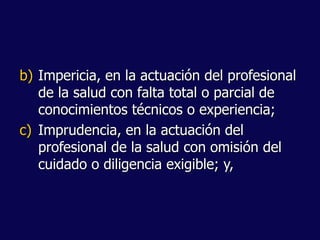 b) Impericia, en la actuación del profesional
de la salud con falta total o parcial de
conocimientos técnicos o experiencia;
c) Imprudencia, en la actuación del
profesional de la salud con omisión del
cuidado o diligencia exigible; y,
 