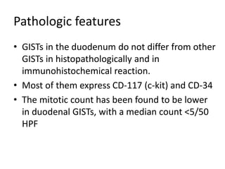 Pathologic features
• GISTs in the duodenum do not differ from other
GISTs in histopathologically and in
immunohistochemical reaction.
• Most of them express CD-117 (c-kit) and CD-34
• The mitotic count has been found to be lower
in duodenal GISTs, with a median count <5/50
HPF
 