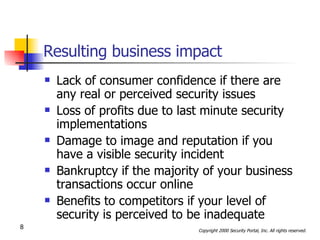 Resulting business impact Lack of consumer confidence if there are any real or perceived security issues Loss of profits due to last minute security implementations Damage to image and reputation if you have a visible security incident Bankruptcy if the majority of your business transactions occur online Benefits to competitors if your level of security is perceived to be inadequate 