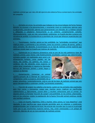 maltrato animal que van más allá del ejercicio de violencia física o emocional a los animales
de compañía
• Animales en circos: los animales que trabajan en los circos trabajan de forma forzosa
durante los ensayos y las presentaciones, y raramente viven en condiciones óptimas para
su desarrollo, considerando además que generalmente son retirados de su hábitat natural
y obligados a adaptarse forzosamente a un entorno completamente extraño.
Afortunadamente, cada vez más comunidades autónomas en España deciden sumarse a la
iniciativa de prohibir la instalación en su territorio de circos que ofrezcan espectáculos con
animales.
• Tauromaquia: muchos países ya han prohibido las "actividades recreativas" que
implican dolor o sufrimiento a los animales, como las carreras y peleas de perros, gallos u
otros animales. No obstante, la tauromaquia es un tipo de maltrato animal explícito que
continua siendo legal en España por motivos de tradición.
• Explotación en la industria alimenticia: este es uno de los más polémicos tipos de
maltrato animal, pues hemos sido históricamente enseñados a pensar que determinados
animales pueden ser explotados para servir a la
alimentación humana, como pueden ver las
vacas, los cerdos, las gallinas, las ovejas y
corderos, etc. No obstante, estas especies no
suelen tener respetadas ni siquiera las libertades
básicas del bienestar animal y jamás llegan a
conocer la libertad.
• Humanización: humanizar un animal
significa privarlo de la libertad de expresarse y
comportarse como su especie, alienándolo de su
propia naturaleza. Lamentablemente, este es uno de los tipos de maltrato animal que aún
pasan desapercibido o continúan siendo "socialmente aceptados".
• Tracción de sangre: los caballos y los burros suelen ser los animales más explotados
para tirar carros y transportas cargas que, muchas veces, implican un significativo
sobreesfuerzo y, lógicamente, causan dolor y resultan exhaustivos para el animal. En
algunos países, la llamada "tracción de sangre" esta prohibida en los centros urbanizados,
pero en los entornos rurales la explotación de la fuerza física del animal continua siendo
una realidad cotidiana.
• Caza: en España, Argentina, Chile y muchos otros países, la "caza deportiva" está
regulada, lo que significa que sigue estando permitida pero en entornos y condiciones
predeterminadas por la legislación local. No está de más recordar que la caza es la principal
razón por la que muchísimas especies nativas, hoy, están amenazadas o en peligro de
extinción. Además de ser un claro ejemplo de maltrato animal.
 