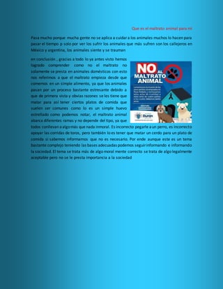 Que es el maltrato animal para mí
Pasa mucho porque mucha gente no se aplica a cuidar a los animales muchos lo hacen para
pasar el tiempo p solo por ver los sufrir los animales que más sufren son los callejeros en
México y argentina, los animales siente y se trauman
en conclusión , gracias a todo lo ya antes visto hemos
logrado comprender como no el maltrato no
solamente se presta en animales domésticos con esto
nos referimos a que el maltrato empieza desde que
comemos en un simple alimento, ya que los animales
pasan por un proceso bastante estresante debido a
que de primera vista y obvias razones se les tiene que
matar para así tener ciertos platos de comida que
suelen ser comunes como lo es un simple huevo
estrellado como podemos notar, el maltrato animal
abarca diferentes ramas y no depende del tipo, ya que
todos conllevan aalgomás que nada inmoral. Es incorrecto pegarle aun perro, es incorrecto
apoyar las corridas de toros, pero también lo es tener que matar un cerdo para un plato de
comida si sabemos informarnos que no es necesario. Por ende aunque este es un tema
bastante complejo teniendo las bases adecuadas podemos seguirinformando e informando
la sociedad. El tema se trata más de algo moral mente correcto se trata de algo legalmente
aceptable pero no se le presta importancia a la sociedad
 