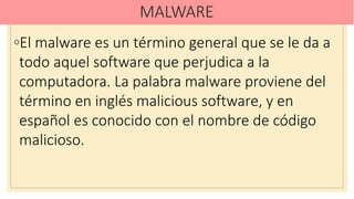 MALWARE
◦El malware es un término general que se le da a
todo aquel software que perjudica a la
computadora. La palabra malware proviene del
término en inglés malicious software, y en
español es conocido con el nombre de código
malicioso.
 