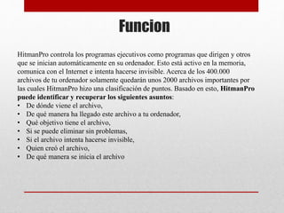 Funcion
HitmanPro controla los programas ejecutivos como programas que dirigen y otros
que se inician automáticamente en su ordenador. Esto está activo en la memoria,
comunica con el Internet e intenta hacerse invisible. Acerca de los 400.000
archivos de tu ordenador solamente quedarán unos 2000 archivos importantes por
las cuales HitmanPro hizo una clasificación de puntos. Basado en esto, HitmanPro
puede identificar y recuperar los siguientes asuntos:
• De dónde viene el archivo,
• De qué manera ha llegado este archivo a tu ordenador,
• Qué objetivo tiene el archivo,
• Si se puede eliminar sin problemas,
• Si el archivo intenta hacerse invisible,
• Quien creó el archivo,
• De qué manera se inicia el archivo
 