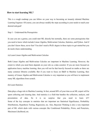 1
How to start learning ML?
This is a rough roadmap you can follow on your way to becoming an insanely talented Machine
Learning Engineer. Of course, you can always modify the steps according to your needs to reach your
desired end-goal!
Step 1 – Understand the Prerequisites
In case you are a genius, you could start ML directly but normally, there are some prerequisites that
you need to know which include Linear Algebra, Multivariate Calculus, Statistics, and Python. And if
you don’t know these, never fear! You don’t need a Ph.D. degree in these topics to get started but you
do need a basic understanding.
(a) Learn Linear Algebra and Multivariate Calculus
Both Linear Algebra and Multivariate Calculus are important in Machine Learning. However, the
extent to which you need them depends on your role as a data scientist. If you are more focused on
application heavy machine learning, then you will not be that heavily focused on maths as there are
many common libraries available. But if you want to focus on R&D in Machine Learning, then
mastery of Linear Algebra and Multivariate Calculus is very important as you will have to implement
many ML algorithms from scratch.
(b) Learn Statistics
Data plays a huge role in Machine Learning. In fact, around 80% of your time as an ML expert will be
spent collecting and cleaning data. And statistics is a field that handles the collection, analysis, and
presentation of data. So it is no surprise that you need to learn it!!!
Some of the key concepts in statistics that are important are Statistical Significance, Probability
Distributions, Hypothesis Testing, Regression, etc. Also, Bayesian Thinking is also a very important
part of ML which deals with various concepts like Conditional Probability, Priors, and Posteriors,
Maximum Likelihood, etc.
 