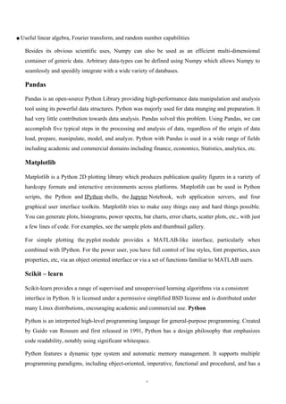 1
▪ Useful linear algebra, Fourier transform, and random number capabilities
Besides its obvious scientific uses, Numpy can also be used as an efficient multi-dimensional
container of generic data. Arbitrary data-types can be defined using Numpy which allows Numpy to
seamlessly and speedily integrate with a wide variety of databases.
Pandas
Pandas is an open-source Python Library providing high-performance data manipulation and analysis
tool using its powerful data structures. Python was majorly used for data munging and preparation. It
had very little contribution towards data analysis. Pandas solved this problem. Using Pandas, we can
accomplish five typical steps in the processing and analysis of data, regardless of the origin of data
load, prepare, manipulate, model, and analyze. Python with Pandas is used in a wide range of fields
including academic and commercial domains including finance, economics, Statistics, analytics, etc.
Matplotlib
Matplotlib is a Python 2D plotting library which produces publication quality figures in a variety of
hardcopy formats and interactive environments across platforms. Matplotlib can be used in Python
scripts, the Python and IPython shells, the Jupyter Notebook, web application servers, and four
graphical user interface toolkits. Matplotlib tries to make easy things easy and hard things possible.
You can generate plots, histograms, power spectra, bar charts, error charts, scatter plots, etc., with just
a few lines of code. For examples, see the sample plots and thumbnail gallery.
For simple plotting the pyplot module provides a MATLAB-like interface, particularly when
combined with IPython. For the power user, you have full control of line styles, font properties, axes
properties, etc, via an object oriented interface or via a set of functions familiar to MATLAB users.
Scikit – learn
Scikit-learn provides a range of supervised and unsupervised learning algorithms via a consistent
interface in Python. It is licensed under a permissive simplified BSD license and is distributed under
many Linux distributions, encouraging academic and commercial use. Python
Python is an interpreted high-level programming language for general-purpose programming. Created
by Guido van Rossum and first released in 1991, Python has a design philosophy that emphasizes
code readability, notably using significant whitespace.
Python features a dynamic type system and automatic memory management. It supports multiple
programming paradigms, including object-oriented, imperative, functional and procedural, and has a
 