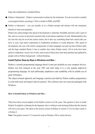 1
large and comprehensive standard library.
● Python is Interpreted − Python is processed at runtime by the interpreter. You do not need to compile
your program before executing it. This is similar to PERL and PHP.
● Python is Interactive − you can actually sit at a Python prompt and interact with the interpreter
directly to write your programs.
Python also acknowledges that speed of development is important. Readable and terse code is part of
this, and so is access to powerful constructs that avoid tedious repetition of code. Maintainability also
ties into this may be an all but useless metric, but it does say something about how much code you
have to scan, read and/or understand to troubleshoot problems or tweak behaviors. This speed of
development, the ease with which a programmer of other languages can pick up basic Python skills
and the huge standard library is key to another area where Python excels. All its tools have been
quick to implement, saved a lot of time, and several of them have later been patched and updated by
people with no Python background - without breaking.
Install Python Step-by-Step in Windows and Mac :
Python a versatile programming language doesn’t come pre-installed on your computer devices.
Python was first released in the year 1991 and until today it is a very popular high-level
programming language. Its style philosophy emphasizes code readability with its notable use of
great whitespace.
The object-oriented approach and language construct provided by Python enables programmers
to write both clear and logical code for projects. This software does not come pre-packaged with
Windows.
How to Install Python on Windows and Mac :
There have been several updates in the Python version over the years. The question is how to install
Python? It might be confusing for the beginner who is willing to start learning Python but this tutorial
will solve your query. The latest or the newest version of Python is version 3.7.4 or in other words, it
is Python 3.
Note: The python version 3.7.4 cannot be used on Windows XP or earlier devices.
 