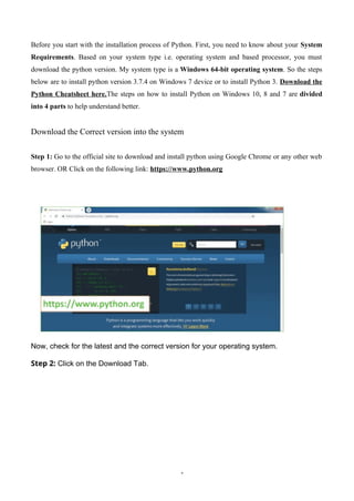 1
Before you start with the installation process of Python. First, you need to know about your System
Requirements. Based on your system type i.e. operating system and based processor, you must
download the python version. My system type is a Windows 64-bit operating system. So the steps
below are to install python version 3.7.4 on Windows 7 device or to install Python 3. Download the
Python Cheatsheet here.The steps on how to install Python on Windows 10, 8 and 7 are divided
into 4 parts to help understand better.
Download the Correct version into the system
Step 1: Go to the official site to download and install python using Google Chrome or any other web
browser. OR Click on the following link: https://www.python.org
Now, check for the latest and the correct version for your operating system.
Step 2: Click on the Download Tab.
 