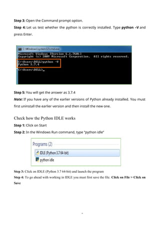 2
Step 3: Open the Command prompt option.
Step 4: Let us test whether the python is correctly installed. Type python –V and
press Enter.
Step 5: You will get the answer as 3.7.4
Note: If you have any of the earlier versions of Python already installed. You must
first uninstall the earlier version and then install the new one.
Check how the Python IDLE works
Step 1: Click on Start
Step 2: In the Windows Run command, type “python idle”
Step 3: Click on IDLE (Python 3.7 64-bit) and launch the program
Step 4: To go ahead with working in IDLE you must first save the file. Click on File > Click on
Save
 