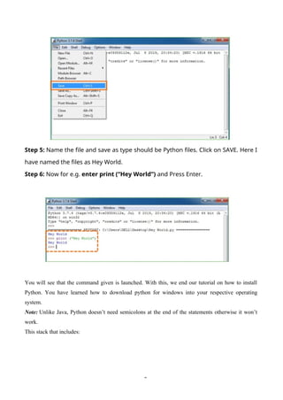 2
Step 5: Name the file and save as type should be Python files. Click on SAVE. Here I
have named the files as Hey World.
Step 6: Now for e.g. enter print (“Hey World”) and Press Enter.
You will see that the command given is launched. With this, we end our tutorial on how to install
Python. You have learned how to download python for windows into your respective operating
system.
Note: Unlike Java, Python doesn’t need semicolons at the end of the statements otherwise it won’t
work.
This stack that includes:
 
