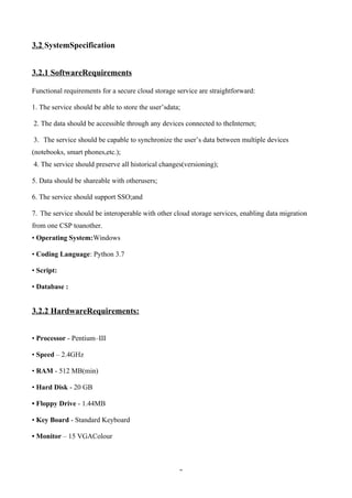 2
3.2 SystemSpecification
3.2.1 SoftwareRequirements
Functional requirements for a secure cloud storage service are straightforward:
1. The service should be able to store the user’sdata;
2. The data should be accessible through any devices connected to theInternet;
3. The service should be capable to synchronize the user’s data between multiple devices
(notebooks, smart phones,etc.);
4. The service should preserve all historical changes(versioning);
5. Data should be shareable with otherusers;
6. The service should support SSO;and
7. The service should be interoperable with other cloud storage services, enabling data migration
from one CSP toanother.
• Operating System:Windows
• Coding Language: Python 3.7
• Script:
• Database :
3.2.2 HardwareRequirements:
• Processor - Pentium–III
• Speed – 2.4GHz
• RAM - 512 MB(min)
• Hard Disk - 20 GB
• Floppy Drive - 1.44MB
• Key Board - Standard Keyboard
• Monitor – 15 VGAColour
 