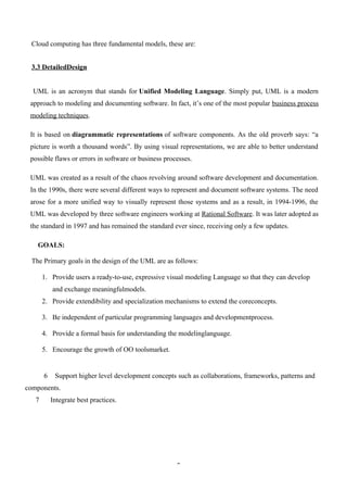 3
Cloud computing has three fundamental models, these are:
3.3 DetailedDesign
UML is an acronym that stands for Unified Modeling Language. Simply put, UML is a modern
approach to modeling and documenting software. In fact, it’s one of the most popular business process
modeling techniques.
It is based on diagrammatic representations of software components. As the old proverb says: “a
picture is worth a thousand words”. By using visual representations, we are able to better understand
possible flaws or errors in software or business processes.
UML was created as a result of the chaos revolving around software development and documentation.
In the 1990s, there were several different ways to represent and document software systems. The need
arose for a more unified way to visually represent those systems and as a result, in 1994-1996, the
UML was developed by three software engineers working at Rational Software. It was later adopted as
the standard in 1997 and has remained the standard ever since, receiving only a few updates.
GOALS:
The Primary goals in the design of the UML are as follows:
1. Provide users a ready-to-use, expressive visual modeling Language so that they can develop
and exchange meaningfulmodels.
2. Provide extendibility and specialization mechanisms to extend the coreconcepts.
3. Be independent of particular programming languages and developmentprocess.
4. Provide a formal basis for understanding the modelinglanguage.
5. Encourage the growth of OO toolsmarket.
6 Support higher level development concepts such as collaborations, frameworks, patterns and
components.
7 Integrate best practices.
 