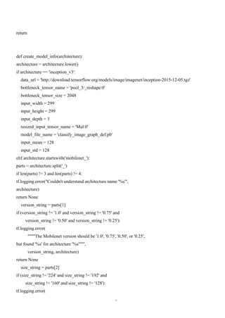 4
return
def create_model_info(architecture):
architecture = architecture.lower()
if architecture == 'inception_v3':
data_url = 'http://download.tensorflow.org/models/image/imagenet/inception-2015-12-05.tgz'
bottleneck_tensor_name = 'pool_3/_reshape:0'
bottleneck_tensor_size = 2048
input_width = 299
input_height = 299
input_depth = 3
resized_input_tensor_name = 'Mul:0'
model_file_name = 'classify_image_graph_def.pb'
input_mean = 128
input_std = 128
elif architecture.startswith('mobilenet_'):
parts = architecture.split('_')
if len(parts) != 3 and len(parts) != 4:
tf.logging.error("Couldn't understand architecture name '%s'",
architecture)
return None
version_string = parts[1]
if (version_string != '1.0' and version_string != '0.75' and
version_string != '0.50' and version_string != '0.25'):
tf.logging.error(
""""The Mobilenet version should be '1.0', '0.75', '0.50', or '0.25',
but found '%s' for architecture '%s'""",
version_string, architecture)
return None
size_string = parts[2]
if (size_string != '224' and size_string != '192' and
size_string != '160' and size_string != '128'):
tf.logging.error(
 