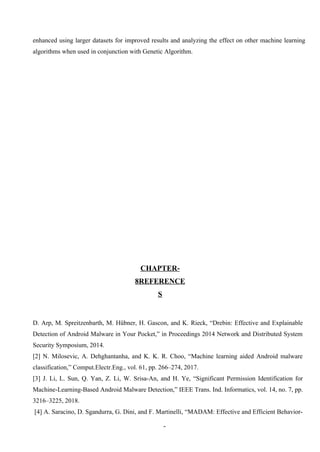 5
enhanced using larger datasets for improved results and analyzing the effect on other machine learning
algorithms when used in conjunction with Genetic Algorithm.
CHAPTER-
8REFERENCE
S
D. Arp, M. Spreitzenbarth, M. Hübner, H. Gascon, and K. Rieck, “Drebin: Effective and Explainable
Detection of Android Malware in Your Pocket,” in Proceedings 2014 Network and Distributed System
Security Symposium, 2014.
[2] N. Milosevic, A. Dehghantanha, and K. K. R. Choo, “Machine learning aided Android malware
classification,” Comput.Electr.Eng., vol. 61, pp. 266–274, 2017.
[3] J. Li, L. Sun, Q. Yan, Z. Li, W. Srisa-An, and H. Ye, “Significant Permission Identification for
Machine-Learning-Based Android Malware Detection,” IEEE Trans. Ind. Informatics, vol. 14, no. 7, pp.
3216–3225, 2018.
[4] A. Saracino, D. Sgandurra, G. Dini, and F. Martinelli, “MADAM: Effective and Efficient Behavior-
 