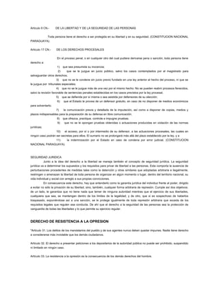 Artículo 9 CN.- DE LA LIBERTAD Y DE LA SEGURIDAD DE LAS PERSONAS
Toda persona tiene el derecho a ser protegida en su libertad y en su seguridad. (CONSTITUCION NACIONAL
PARAGUAYA).
Artículo 17 CN.- DE LOS DERECHOS PROCESALES
En el proceso penal, o en cualquier otro del cual pudiera derivarse pena o sanción, toda persona tiene
derecho a:
1) que sea presumida su inocencia;
2) que se le juzgue en juicio público, salvo los casos contemplados por el magistrado para
salvaguardar otros derechos;
3) que no se le condene sin juicio previo fundado en una ley anterior al hecho del proceso, ni que se
le juzgue por tribunales especiales;
4) que no se le juzgue más de una vez por el mismo hecho. No se pueden reabrir procesos fenecidos,
salvo la revisión favorable de sentencias penales establecidas en los casos previstos por la ley procesal;
5) que se defienda por sí misma o sea asistida por defensores de su elección;
6) que el Estado le provea de un defensor gratuito, en caso de no disponer de medios económicos
para solventarlo;
7) la comunicación previa y detallada de la imputación, así como a disponer de copias, medios y
plazos indispensables para la preparación de su defensa en libre comunicación;
8) que ofrezca, practique, controle e impugne pruebas;
9) que no se le opongan pruebas obtenidas o actuaciones producidas en violación de las normas
jurídicas;
10) el acceso, por sí o por intermedio de su defensor, a las actuaciones procesales, las cuales en
ningún caso podrán ser secretas para ellos. El sumario no se prolongará más allá del plazo establecido por la ley, y a
11) la indemnización por el Estado en caso de condena por error judicial. (CONSTITUCION
NACIONAL PARAGUAYA)
SEGURIDAD JURIDICA
Junto a la idea del derecho a la libertad se maneja también el concepto de seguridad jurídica. La seguridad
jurídica va a determinar los supuestos y los requisitos para privar de libertad a las personas. Esta comporta la ausencia de
perturbaciones procedentes de medidas tales como la detención y otras similares que adoptadas arbitraria e ilegalmente,
restringen o amenazan la libertad de toda persona de organizar en algún momento o lugar, dentro del territorio nacional, su
vida individual y social con arreglo a sus propias convicciones.
En consecuencia este derecho, hay que entenderlo como la garantía jurídica del individuo frente al poder, dirigido
a evitar no sólo la privación de su libertad, sino, también, cualquier forma arbitraria de represión. Cumple así dos objetivos:
de un lado, le garantiza que no tiene nada que temer de ninguna autoridad mientras que el ejercicio de sus libertades,
cualquiera que sea, se mantengan dentro de los límites de la legalidad; y de otro, que si es sospechoso de haberlos
traspasado, exponiéndose así a una sanción, se le protege igualmente de toda represión arbitraria que exceda de los
requisitos legales que regulen esa conducta. De ahí que el derecho a la seguridad de las personas sea la protección de
vanguardia de todas las libertades y lo que permite su ejercicio regular.
DERECHO DE RESISTENCIA A LA OPRESION
"Artículo 31. Los delitos de los mandatarios del pueblo y de sus agentes nunca deben quedar impunes. Nadie tiene derecho
a considerarse más inviolable que los demás ciudadanos.
Artículo 32. El derecho a presentar peticiones a los depositarios de la autoridad pública no puede ser prohibido, suspendido
ni limitado en ningún caso.
Artículo 33. La resistencia a la opresión es la consecuencia de los demás derechos del hombre.
 