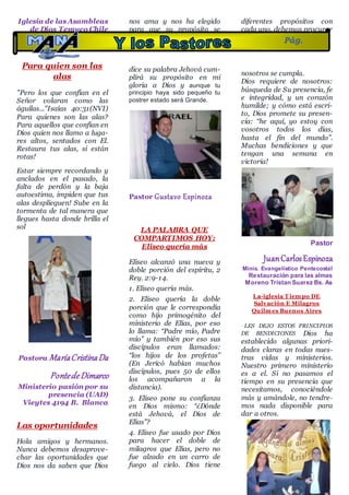 Iglesia de las Asambleas
de Dios Temuco Chile
Para quien son las
alas
"Pero los que confían en el
Señor volaran como las
águilas..."Isaías 40:31(NVI)
Para quienes son las alas?
Para aquellos que confían en
Dios quien nos llamo a luga-
res altos, sentados con El.
Restaura tus alas, si están
rotas!
Estar siempre recordando y
anclados en el pasado, la
falta de perdón y la baja
autoestima, impiden que tus
alas desplieguen! Sube en la
tormenta de tal manera que
llegues hasta donde brilla el
sol
Pastora MaríaCristinaDa
PontedeDimarco
Ministerio pasión por su
presencia (UAD)
Vieytes 4194 B. Blanca
Las oportunidades
Hola amigos y hermanos.
Nunca debemos desaprove-
char las oportunidades que
Dios nos da saben que Dios
nos ama y nos ha elegido
para que su propósito se
cumpla en ti y en mi Aleluya
dice su palabra Jehová cum-
plirá su propósito en mi
gloria a Dios y aunque tu
principio haya sido pequeño tu
postrer estado será Grande.
Pastor Gustavo Espinoza
LA PALABRA QUE
COMPARTIMOS HOY:
Eliseo quería más
Eliseo alcanzó una nueva y
doble porción del espíritu, 2
Rey. 2:9-14.
1. Eliseo quería más.
2. Eliseo quería la doble
porción que le correspondía
como hijo primogénito del
ministerio de Elías, por eso
lo llama: “Padre mío, Padre
mío” y también por eso sus
discípulos eran llamados:
“los hijos de los profetas”
(En Jericó habían muchos
discípulos, pues 50 de ellos
los acompañaron a la
distancia).
3. Eliseo pone su confianza
en Dios mismo: “¿Dónde
está Jehová, el Dios de
Elías”?
4. Eliseo fue usado por Dios
para hacer el doble de
milagros que Elías, pero no
fue alzado en un carro de
fuego al cielo. Dios tiene
diferentes propósitos con
cada uno, debemos procurar
que el propósito de Dios en
nosotros se cumpla.
Dios requiere de nosotros:
búsqueda de Su presencia, fe
e integridad, y un corazón
humilde; y cómo está escri-
to, Dios promete su presen-
cia: “he aquí, yo estoy con
vosotros todos los días,
hasta el fin del mundo”.
Muchas bendiciones y que
tengan una semana en
victoria!
Pastor
JuanCarlosEspinoza
Minis. Evangelistico Pentecostal
Restauración para las almas
Moreno Tristan Suarez Bs. As
La-iglesia T iempo DE
Salvación E Milagros
Quilmes Buenos Aires
· LES DEJO ESTOS PRINCIPIOS
DE BENDICIONES Dios ha
establecido algunas priori-
dades claras en todas nues-
tras vidas y ministerios.
Nuestro primero ministerio
es a el. Si no pasamos el
tiempo en su presencia que
necesitamos, conociéndole
más y amándole, no tendre-
mos nada disponible para
dar a otros.
Pág.
11
 
