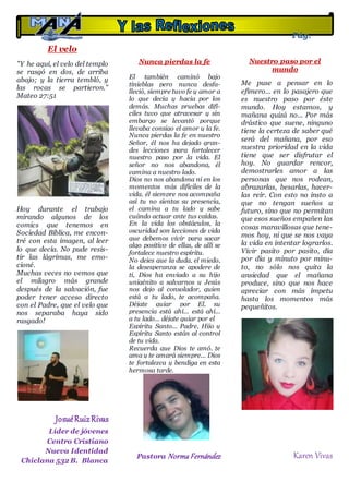 El velo
"Y he aquí, el velo del templo
se rasgó en dos, de arriba
abajo; y la tierra tembló, y
las rocas se partieron."
Mateo 27:51
Hoy durante el trabajo
mirando algunos de los
comics que tenemos en
Sociedad Bíblica, me encon-
tré con esta imagen, al leer
lo que decía. No pude resis-
tir las lágrimas, me emo-
cioné.
Muchas veces no vemos que
el milagro más grande
después de la salvación, fue
poder tener acceso directo
con el Padre, que el velo que
nos separaba haya sido
rasgado!
JosuéRuizRivas
Líder de jóvenes
Centro Cristiano
Nueva Identidad
Chiclana 532 B. Blanca
Nunca pierdas la fe
El también caminó bajo
tinieblas pero nunca desfa-
lleció, siempre tuvo fe y amor a
lo que decía y hacia por los
demás. Muchas pruebas difí-
ciles tuvo que atravesar y sin
embargo se levantó porque
llevaba consigo el amor y la fe.
Nunca pierdas la fe en nuestro
Señor, él nos ha dejado gran-
des lecciones para fortalecer
nuestro paso por la vida. El
señor no nos abandona, él
camina a nuestro lado.
Dios no nos abandona ni en los
momentos más difíciles de la
vida, él siempre nos acompaña
así tu no sientas su presencia,
el camina a tu lado y sabe
cuándo actuar ante tus caídas.
En la vida los obstáculos, la
oscuridad son lecciones de vida
que debemos vivir para sacar
algo positivo de ellas, de allí se
fortalece nuestro espíritu.
No dejes que la duda, el miedo,
la desesperanza se apodere de
ti, Dios ha enviado a su hijo
unigénito a salvarnos y Jesús
nos dejo al consolador, quien
está a tu lado, te acompaña.
Déjate guiar por El, su
presencia está ahí... está ahí...
a tu lado... déjate guiar por el
Espíritu Santo... Padre, Hijo y
Espíritu Santo están al control
de tu vida.
Recuerda que Dios te amó, te
ama y te amará siempre... Dios
te fortalezca y bendiga en esta
hermosa tarde.
Pastora Norma Fernández
La iglesia del
Avivamiento
Nuestro paso por el
mundo
Me puse a pensar en lo
efímero... en lo pasajero que
es nuestro paso por éste
mundo. Hoy estamos, y
mañana quizá no... Por más
drástico que suene, ninguno
tiene la certeza de saber qué
será del mañana, por eso
nuestra prioridad en la vida
tiene que ser disfrutar el
hoy. No guardar rencor,
demostrarles amor a las
personas que nos rodean,
abrazarlas, besarlas, hacer-
las reír. Con esto no insto a
que no tengan sueños a
futuro, sino que no permitan
que esos sueños empañen las
cosas maravillosas que tene-
mos hoy, ni que se nos vaya
la vida en intentar lograrlos.
Vivir pasito por pasito, día
por día y minuto por minu-
to, no sólo nos quita la
ansiedad que el mañana
produce, sino que nos hace
apreciar con más ímpetu
hasta los momentos más
pequeñitos.
Karen Vivas
Pág.
13
 