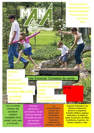 Revista Cristiana
Interdenominacional
Alimento Espiritual
Y una manera de
Acercarnos
2016
Nota Especial: Consejos de gente
Con un amplio
noticiero del
acontecer
cristiano
evangélico de la
ciudad, zona, país
y el mundo.
Horarios,
ubicación y
actividades de las
distintas Iglesias
Evangélicas para
que puedas
congregarte y
conocer más de
Los
acontecimientos
sociales más
importantes,
testimonios,
recetas, notas
Pastorales,
reflexiones de
hermanos y líderes
Espacios dedicados a los
distintos ministerios,
pastores evangelistas.
Estudios bíblicos, páginas
dedicadas a la mujer, la
salud, los jóvenes, los niños,
la alabanza, la poesía, los
buenos consejos y más.
Nº 32
Consejo:
La
ObedienciaTestimonio:
Nunca perdió
la feReflexiones:
Lo que dijo, él lo
cumpleLa Comida:
Pancitos
saborizados
Los Pastores:
La asistencia a la
Iglesia
La Mujer: El valor
de las Mujeres
Salud:
Gripe
Porcina
 