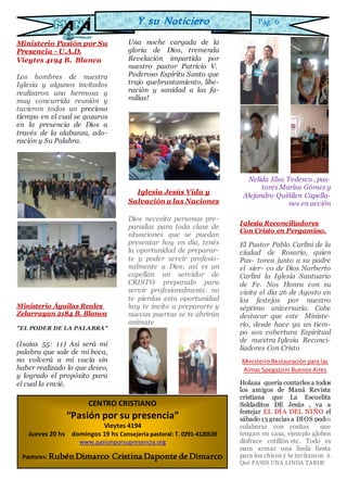 Ministerio Pasión por Su
Presencia - U.A.D.
Vieytes 4194 B. Blanca
Los hombres de nuestra
Iglesia y algunos invitados
realizaron una hermosa y
muy concurrida reunión y
tuvieron todos un precioso
tiempo en el cual se gozaros
en la presencia de Dios a
través de la alabanza, ado-
ración y Su Palabra.
Ministerio Águilas Reales
Zelarrayan 2184 B. Blanca
"EL PODER DE LA PALABRA"
(Isaías 55: 11) Así será mi
palabra que sale de mi boca,
no volverá a mí vacía sin
haber realizado lo que deseo,
y logrado el propósito para
el cual la envié.
Una noche cargada de la
gloria de Dios, tremenda
Revelación impartida por
nuestro pastor Patricio V.
Poderoso Espíritu Santo que
trajo quebrantamiento, libe-
ración y sanidad a las fa-
milias!
Iglesia Jesús Vida y
Salvación a las Naciones
Dios necesita personas pre-
paradas para toda clase de
situaciones que se puedan
presentar hoy en día, tenés
la oportunidad de preparar-
te y poder servir profesio-
nalmente a Dios, así es un
capellán un servidor de
CRISTO preparado para
servir profesionalmente. no
te pierdas esta oportunidad
hoy te invito a prepararte y
nuevas puertas se te abrirán
anímate
Ç
Nelida Elsa Tedesco , pas-
tores Marisa Gómez y
Alejandro Quiñilen Capella-
nes en acción
Iglesia Reconciliadores
Con Cristo en Pergamino.
El Pastor Pablo Carlini de la
ciudad de Rosario, quien
Pas- torea junto a su padre
el sier- vo de Dios Norberto
Carlini la Iglesia Santuario
de Fe. Nos Honra con su
visita el dia 26 de Agosto en
los festejos por nuestro
séptimo aniversario. Cabe
destacar que este Ministe-
rio, desde hace ya un tiem-
po son cobertura Espiritual
de nuestra Iglesia Reconci-
liadores Con Cristo
Ministerio Restauración para las
Almas Spegazzini Buenos Aires
Holaaa quería contarles a todos
los amigos de Maná Revista
cristiana que La Escuelita
Soldaditos DE Jesús , va a
festejar EL DÍA DEL NIÑO el
sábado 13 gracias a DIOS podes
colaborar con cositas que
tengan en casa, ejemplo globos
disfrace cotillón etc. Todo es
para armar una linda fiesta
para los chicos y te invitamos A
Qué PASES UNA LINDA TARDE
CENTRO CRISTIANO
“Pasión por su presencia”
Vieytes 4194
Jueves 20 hs domingos 19 hs Consejería pastoral: T. 0291-4120539
www.pasionporsupresencia.org
Pastores: Rubén Dimarco Cristina Daponte de Dimarco
Y su Noticiero Pág. 6
 